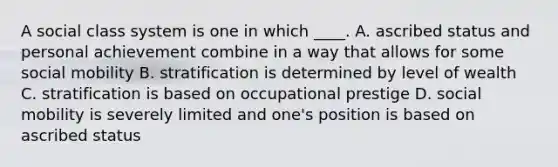 A social class system is one in which ____. A. ascribed status and personal achievement combine in a way that allows for some social mobility B. stratification is determined by level of wealth C. stratification is based on occupational prestige D. social mobility is severely limited and one's position is based on ascribed status