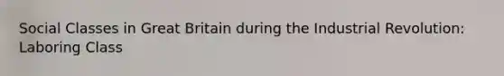 Social Classes in Great Britain during the Industrial Revolution: Laboring Class