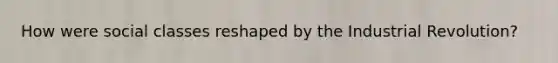 How were social classes reshaped by the Industrial Revolution?