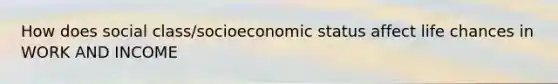 How does social class/socioeconomic status affect life chances in WORK AND INCOME