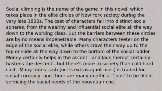 Social climbing is the name of the game in this novel, which takes place in the elite circles of New York society during the very late 1800s. The cast of characters fall into distinct social spheres, from the wealthy and influential social elite all the way down to the working class. But the barriers between these circles are by no means impenetrable. Many characters teeter on the edge of the social elite, while others crawl their way up to the top or slide all the way down to the bottom of the social ladder. Money certainly helps in the ascent - and lack thereof certainly hastens the descent - but there's more to society than cold hard cash. Many times cash (or its extravagant uses) is traded for social currency, and there are many unofficial "jobs" to be filled servicing the social needs of the nouveau riche.