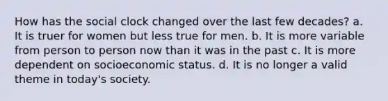 How has the social clock changed over the last few decades? a. It is truer for women but less true for men. b. It is more variable from person to person now than it was in the past c. It is more dependent on socioeconomic status. d. It is no longer a valid theme in today's society.