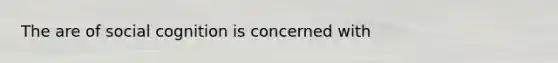 The are of social cognition is concerned with