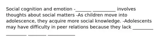 Social cognition and emotion -_______ __________ involves thoughts about social matters -As children move into adolescence, they acquire more social knowledge. -Adolescents may have difficulty in peer relations because they lack _________ _________ ________ ____________