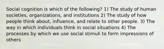 Social cognition is which of the following? 1) The study of human societies, organizations, and institutions 2) The study of how people think about, influence, and relate to other people. 3) The way in which individuals think in social situations 4) The processes by which we use social stimuli to form impressions of others