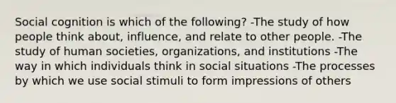 Social cognition is which of the following? -The study of how people think about, influence, and relate to other people. -The study of human societies, organizations, and institutions -The way in which individuals think in social situations -The processes by which we use social stimuli to form impressions of others