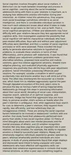 Social cognition involves thoughts about social matters. A distinction can be made between knowledge and process in social cognition. Learning about the social knowledge adolescents bring with them to peer relations is important, as is studying how adolescents process information during peer interaction. As children move into adolescence, they acquire more social knowledge (sometimes referred to as social intelligence), and there is considerable individual variation in how much each adolescent knows about what it takes to make friends, to get peers to like him or her, and so forth. From a social cognitive perspective, children and adolescents may have difficulty with peer relations because they lack appropriate social cognitive skills. One investigation explored the possibility that social cognitive skill deficits characterize individuals who have peer-related difficulties. Boys with and without peer adjustment difficulties were identified, and then a number of social cognitive processes or skills were assessed. These included the boys' ability to generate alternative solutions to hypothetical problems, to evaluate these solutions in terms of their effectiveness, and to produce self- statements. It was found that boys without peer adjustment problems generated more alternative solutions, proposed more assertive and mature solutions, gave less intense aggressive solutions, showed more adaptive planning, and evaluated physically aggressive responses less positively than did the boys with peer adjustment problems. Social information processing influences peer relations. For example, consider a situation in which a peer accidentally trips and knocks another boy's soft drink out of his hand. The other boy misinterprets the encounter as a hostile one, which leads him to retaliate aggressively against the peer. Through repeated encounters of this kind, peers come to perceive the boy as having a habit of acting inappropriately. Adolescents go through five steps in processing information about their social world: decoding of social cues, interpretation, response search, selection of an optimal response, and enactment. Dodge has found that aggressive boys are more likely to perceive another child's actions as hostile when the peer's intention is ambiguous. And, when aggressive boys search for cues to determine a peer's intention, they respond more rapidly, less efficiently, and less reflectively than do nonaggressive children. These are among the social cognitive factors believed to be involved in adolescents' conflicts with one another. One study found that adolescents performed more poorly than adults in two social cognitive areas: (1) theory of mind (thoughts about one's own mental processes and the mental processes of others), and (2) emotion recognition Emotion Not only does cognition play an important role in peer relations, so does emotion. For example, the ability to regulate emotion is linked to successful peer relations. Moody and emotionally negative individuals experience greater rejection by peers, whereas emotionally positive individuals are more popular. A study of young adolescents found that anger displays and depression were linked to being unpopular with peers. Adolescents who have effective self-regulatory skills can modulate their emotional expressiveness in contexts that evoke intense emotions, as when a peer says something negative.