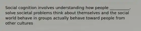 Social cognition involves understanding how people __________. solve societal problems think about themselves and the social world behave in groups actually behave toward people from other cultures