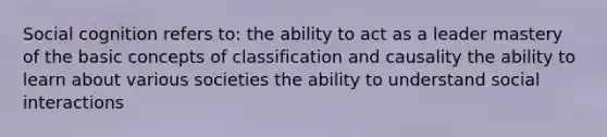 Social cognition refers to: the ability to act as a leader mastery of the basic concepts of classification and causality the ability to learn about various societies the ability to understand social interactions