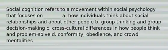 Social cognition refers to a movement within social psychology that focuses on _______ a. how individuals think about social relationships and about other people b. group thinking and group decision-making c. cross-cultural differences in how people think and problem-solve d. conformity, obedience, and crowd mentalities