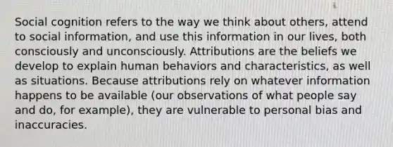 Social cognition refers to the way we think about others, attend to social information, and use this information in our lives, both consciously and unconsciously. Attributions are the beliefs we develop to explain human behaviors and characteristics, as well as situations. Because attributions rely on whatever information happens to be available (our observations of what people say and do, for example), they are vulnerable to personal bias and inaccuracies.