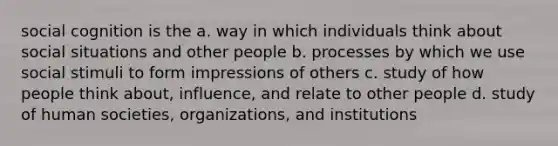 social cognition is the a. way in which individuals think about social situations and other people b. processes by which we use social stimuli to form impressions of others c. study of how people think about, influence, and relate to other people d. study of human societies, organizations, and institutions