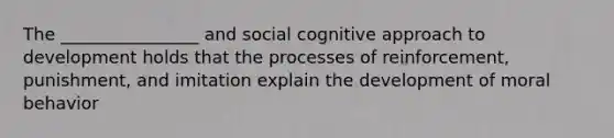 The ________________ and social cognitive approach to development holds that the processes of reinforcement, punishment, and imitation explain the development of moral behavior