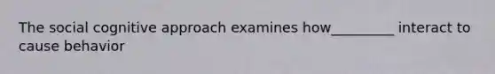 The social cognitive approach examines how_________ interact to cause behavior