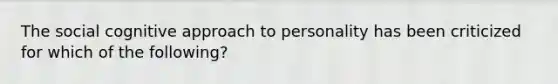 The social cognitive approach to personality has been criticized for which of the following?