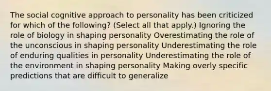 The social cognitive approach to personality has been criticized for which of the following? (Select all that apply.) Ignoring the role of biology in shaping personality Overestimating the role of the unconscious in shaping personality Underestimating the role of enduring qualities in personality Underestimating the role of the environment in shaping personality Making overly specific predictions that are difficult to generalize