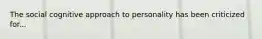 The social cognitive approach to personality has been criticized for...