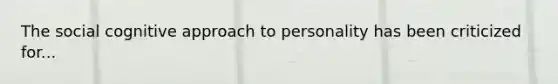 The social cognitive approach to personality has been criticized for...