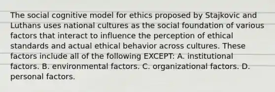 The social cognitive model for ethics proposed by Stajkovic and Luthans uses national cultures as the social foundation of various factors that interact to influence the perception of ethical standards and actual ethical behavior across cultures. These factors include all of the following EXCEPT: A. institutional factors. B. environmental factors. C. organizational factors. D. personal factors.