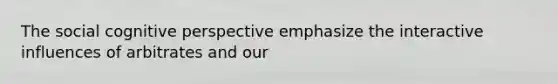 The social cognitive perspective emphasize the interactive influences of arbitrates and our