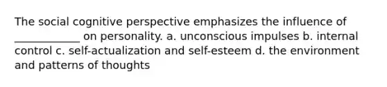 The social cognitive perspective emphasizes the influence of ____________ on personality. a. unconscious impulses b. internal control c. self-actualization and self-esteem d. the environment and patterns of thoughts