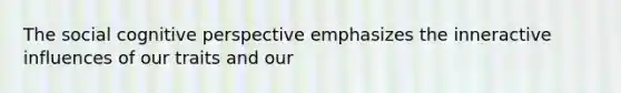 The social cognitive perspective emphasizes the inneractive influences of our traits and our