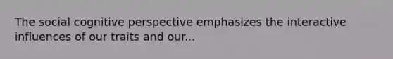 The social cognitive perspective emphasizes the interactive influences of our traits and our...