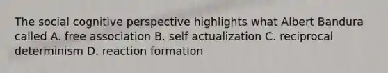 The social cognitive perspective highlights what Albert Bandura called A. free association B. self actualization C. reciprocal determinism D. reaction formation