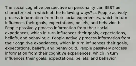 The social cognitive perspective on personality can BEST be characterized in which of the following ways? a. People actively process information from their social experiences, which in turn influences their goals, expectations, beliefs, and behavior. b. People passively process information from their social experiences, which in turn influences their goals, expectations, beliefs, and behavior. c. People actively process information from their cognitive experiences, which in turn influences their goals, expectations, beliefs, and behavior. d. People passively process information from their cognitive experiences, which in turn influences their goals, expectations, beliefs, and behavior.