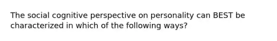 The social cognitive perspective on personality can BEST be characterized in which of the following ways?