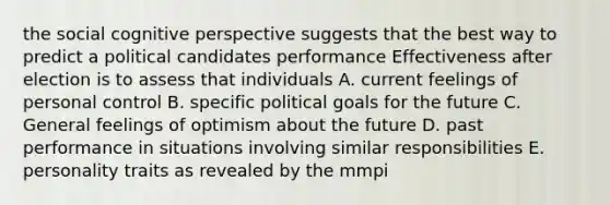 the social cognitive perspective suggests that the best way to predict a political candidates performance Effectiveness after election is to assess that individuals A. current feelings of personal control B. specific political goals for the future C. General feelings of optimism about the future D. past performance in situations involving similar responsibilities E. personality traits as revealed by the mmpi