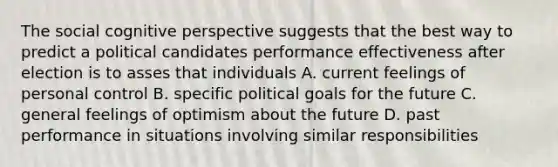 The social cognitive perspective suggests that the best way to predict a political candidates performance effectiveness after election is to asses that individuals A. current feelings of personal control B. specific political goals for the future C. general feelings of optimism about the future D. past performance in situations involving similar responsibilities