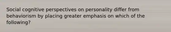 Social cognitive perspectives on personality differ from behaviorism by placing greater emphasis on which of the following?