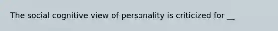 The social cognitive view of personality is criticized for __