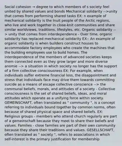 Social cohesion → degree to which members of s society feel united by shared values and bonds Mechanical solidarity -->unity that comes from performing shared tasks EX: n example of mechanical solidarity is the Inuit people of the Arctic regions, who live and work together in close-knit communities and share similar worldviews, traditions, lifestyles, etc. Organic solidarity --> unity that comes from interdependence - Over time, organic solidarity has replaced mechanical solidarity EX:: An example of organic solidarity is when builders construct houses to accommodate factory employees who create the machines that the building employees use to build homes. The interdependence of the members of advanced societies keeps them connected even as they grow larger and more diverse anomie --> a situation in which society no longer has the support of a firm collective consciousness EX: For example, when individuals suffer extreme financial loss, the disappointment and stress that individuals face may drive them towards committing suicide as a means of escape collective conscience --> the communal beliefs, morals, and attitudes of a society - Collective consciousness is the set of shared beliefs, ideas, and moral attitudes which operate as a unifying force within society. GEMEINSCHAFT, often translated as " community ", is a concept referring to individuals bound together by common norms, often because of shared physical space and shared beliefs. EX: Religious groups - members who attend church regularly are part of a gemeinschaft because they meet to share their beliefs and values. Families - close families are part of their own community because they share their traditions and values. GESELLSCHAFT, often translated as " society ", refers to associations in which self-interest is the primary justification for membership