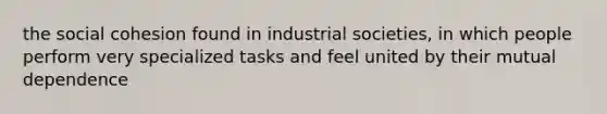 the social cohesion found in industrial societies, in which people perform very specialized tasks and feel united by their mutual dependence