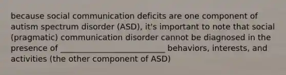 because social communication deficits are one component of autism spectrum disorder (ASD), it's important to note that social (pragmatic) communication disorder cannot be diagnosed in the presence of __________________________ behaviors, interests, and activities (the other component of ASD)