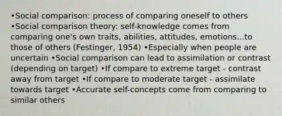 •Social comparison: process of comparing oneself to others •Social comparison theory: self-knowledge comes from comparing one's own traits, abilities, attitudes, emotions...to those of others (Festinger, 1954) •Especially when people are uncertain •Social comparison can lead to assimilation or contrast (depending on target) •If compare to extreme target - contrast away from target •If compare to moderate target - assimilate towards target •Accurate self-concepts come from comparing to similar others