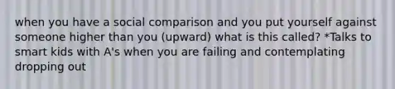 when you have a social comparison and you put yourself against someone higher than you (upward) what is this called? *Talks to smart kids with A's when you are failing and contemplating dropping out