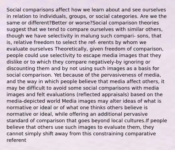 Social comparisons affect how we learn about and see ourselves in relation to individuals, groups, or social categories. Are we the same or different?Better or worse?Social comparison theories suggest that we tend to compare ourselves with similar others, though we have selectivity in malung such compari- sons, that is, relative freedom to select the ref- erents by whom we evaluate ourselves Theoretically, given freedom of comparison, people could use selectivity to escape media images that they dislike or to which they compare negatively-by ignoring or discounting them and by not using such images as a basis for social comparison. Yet because of the pervasiveness of media, and the way in which people believe that media affect others, it may be difficult to avoid some social comparisons with media images and felt evaluations (reflected appraisals) based on the media-depicted world Media images may alter ideas of what is normative or ideal or of what one thinks others believe is normative or ideal, while offering an additional pervasive standard of comparison that goes beyond local cultures.If people believe that others use such images to evaluate them, they cannot simply shift away from this constraining comparative referent