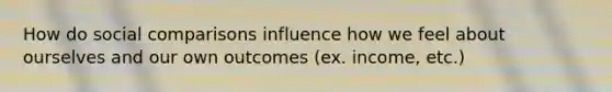 How do social comparisons influence how we feel about ourselves and our own outcomes (ex. income, etc.)