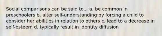 Social comparisons can be said to... a. be common in preschoolers b. alter self-understanding by forcing a child to consider her abilities in relation to others c. lead to a decrease in self-esteem d. typically result in identity diffusion