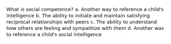 What is social competence? a. Another way to reference a child's intelligence b. The ability to initiate and maintain satisfying reciprocal relationships with peers c. The ability to understand how others are feeling and sympathize with them d. Another was to reference a child's social intelligence