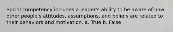 Social competency includes a leader's ability to be aware of how other people's attitudes, assumptions, and beliefs are related to their behaviors and motivation. a. True b. False