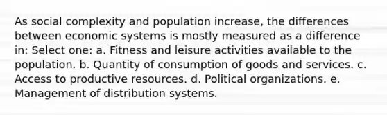 As social complexity and population increase, the differences between economic systems is mostly measured as a difference in: Select one: a. Fitness and leisure activities available to the population. b. Quantity of consumption of goods and services. c. Access to productive resources. d. Political organizations. e. Management of distribution systems.