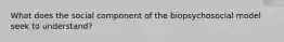 What does the social component of the biopsychosocial model seek to understand?