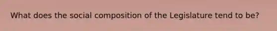 What does the social composition of the Legislature tend to be?