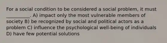 For a social condition to be considered a social problem, it must __________. A) impact only the most vulnerable members of society B) be recognized by social and political actors as a problem C) influence the psychological well-being of individuals D) have few potential solutions