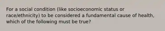 For a social condition (like socioeconomic status or race/ethnicity) to be considered a fundamental cause of health, which of the following must be true?