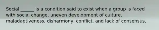 Social ______ is a condition said to exist when a group is faced with social change, uneven development of culture, maladaptiveness, disharmony, conflict, and lack of consensus.